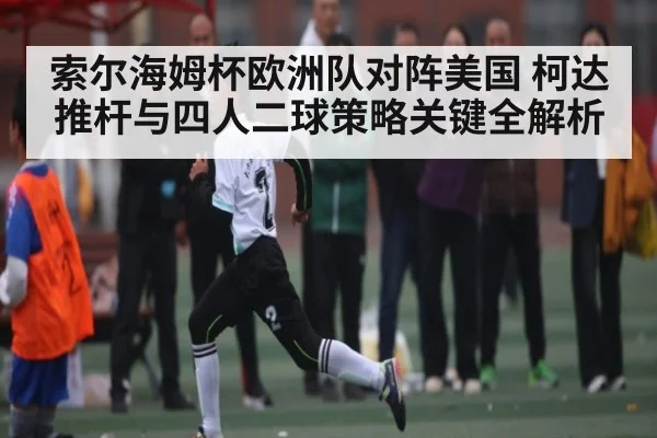 索尔海姆杯欧洲队对阵美国 柯达推杆与四人二球策略关键全解析