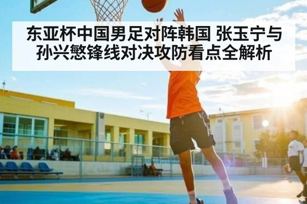 东亚杯中国男足对阵韩国 张玉宁与孙兴慜锋线对决攻防看点全解析