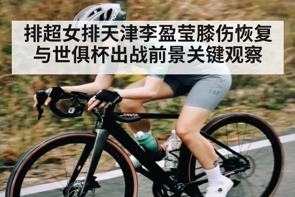 排超女排天津李盈莹膝伤恢复与世俱杯出战前景关键观察